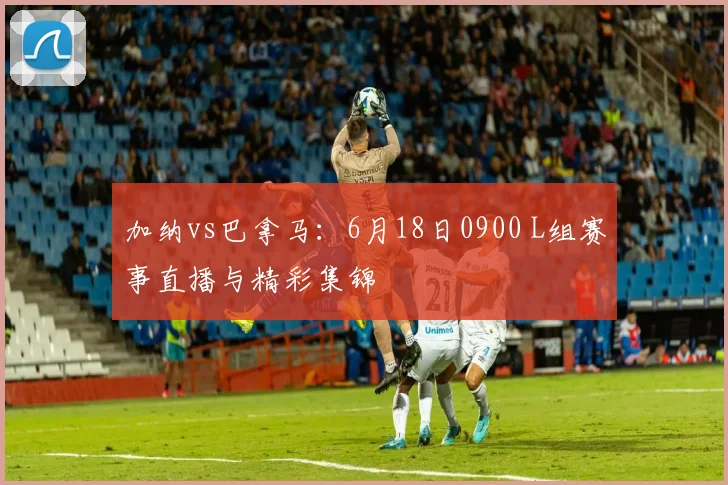 加纳vs巴拿马:6月18日0900 L组赛事直播与精彩集锦