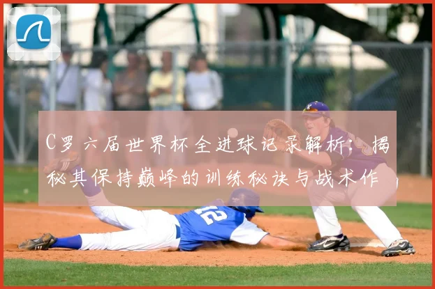 C罗六届世界杯全进球记录解析：揭秘其保持巅峰的训练秘诀与战术作用