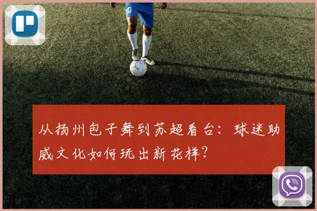 从扬州包子舞到苏超看台：球迷助威文化如何玩出新花样？