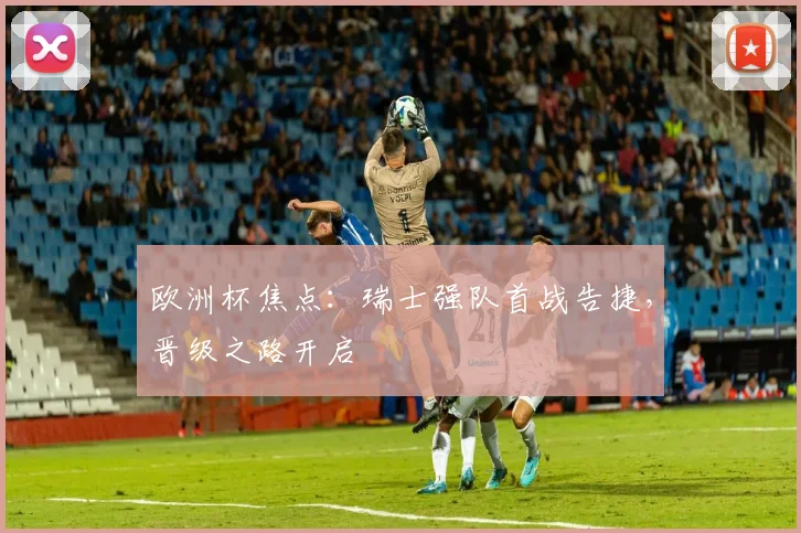 欧洲杯焦点：瑞士强队首战告捷，晋级之路开启