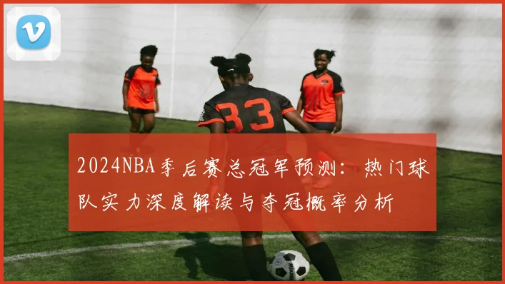 2024NBA季后赛总冠军预测：热门球队实力深度解读与夺冠概率分析