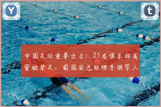 中国足坛重拳出击：25名俱乐部高管被禁足，前国安总经理李明等人上榜，事件深度解读