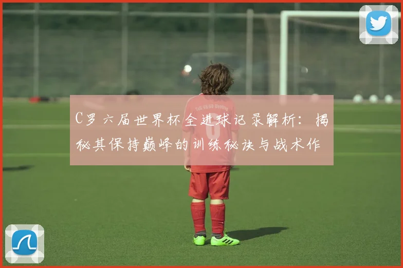 C罗六届世界杯全进球记录解析：揭秘其保持巅峰的训练秘诀与战术作用