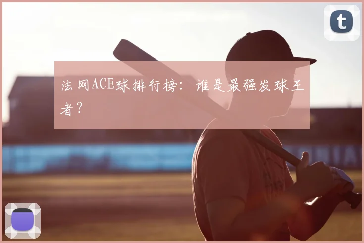 法网ACE球排行榜：谁是最强发球王者？