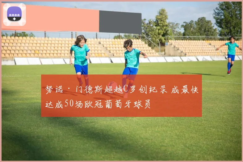 努诺·门德斯超越C罗创纪录 成最快达成50场欧冠葡萄牙球员