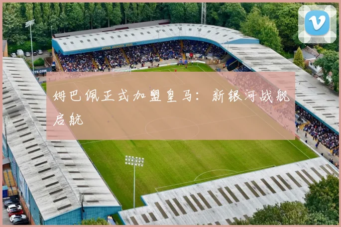 姆巴佩正式加盟皇马：新银河战舰启航