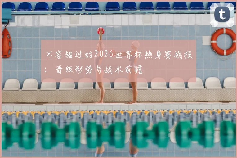 不容错过的2026世界杯热身赛战报：晋级形势与战术前瞻